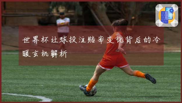 世界杯让球投注赔率变化背后的冷暖玄机解析