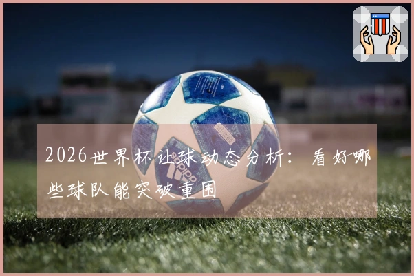 2026世界杯让球动态分析：看好哪些球队能突破重围