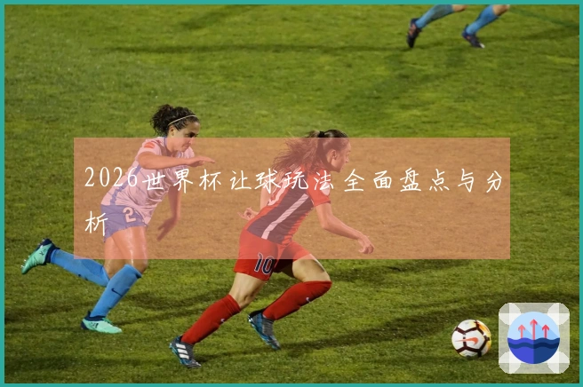 2026世界杯让球玩法全面盘点与分析