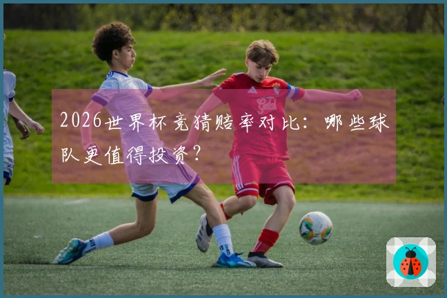 2026世界杯竞猜赔率对比：哪些球队更值得投资？