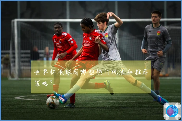 世界杯滚球有哪些热门玩法和推荐策略？